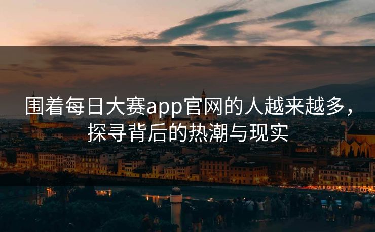 围着每日大赛app官网的人越来越多，探寻背后的热潮与现实