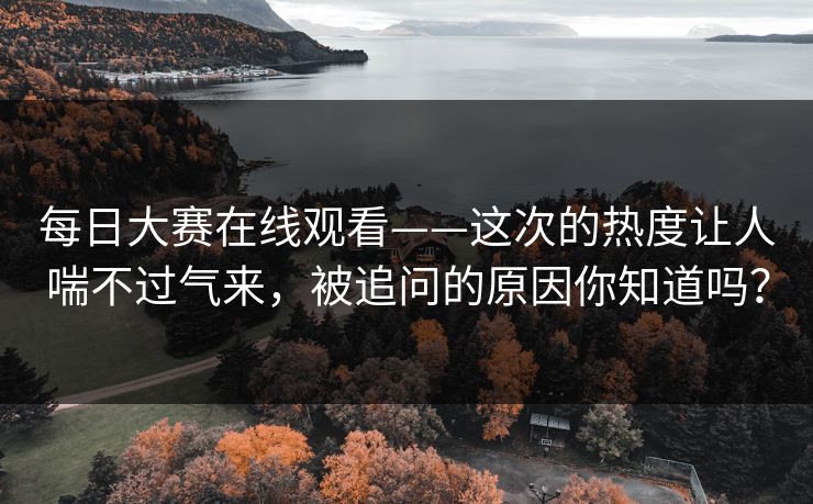 每日大赛在线观看——这次的热度让人喘不过气来，被追问的原因你知道吗？