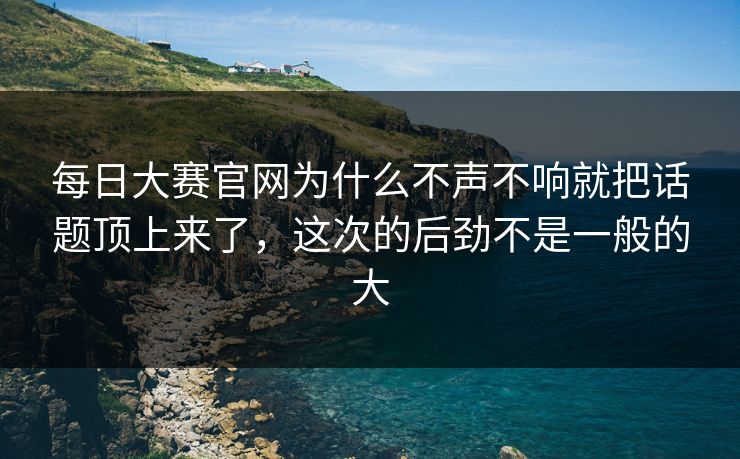 每日大赛官网为什么不声不响就把话题顶上来了，这次的后劲不是一般的大