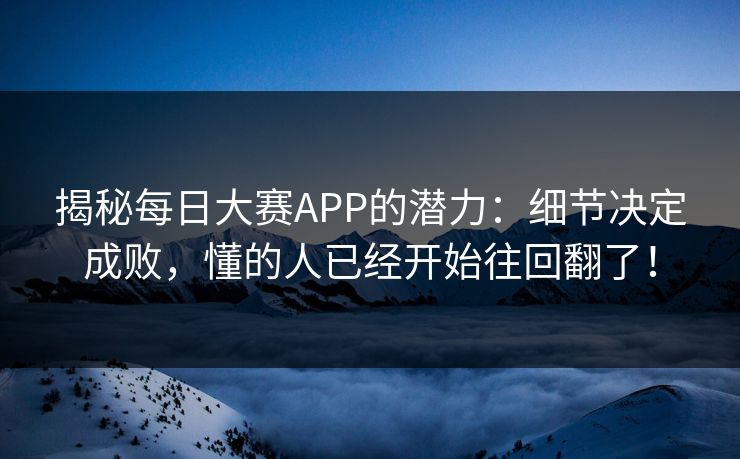 揭秘每日大赛APP的潜力：细节决定成败，懂的人已经开始往回翻了！