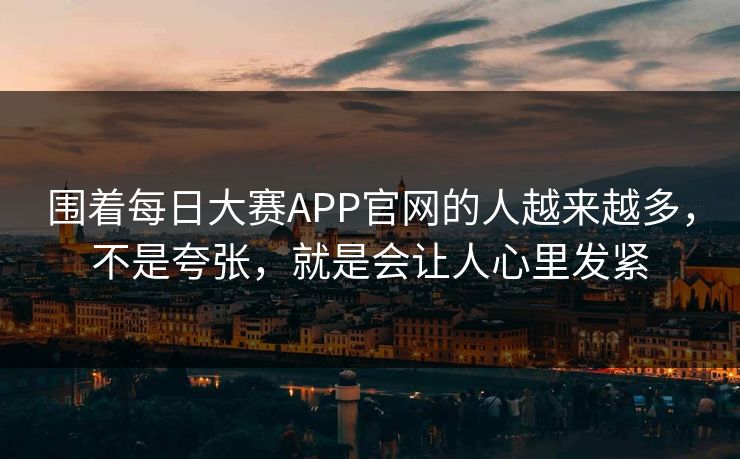 围着每日大赛APP官网的人越来越多，不是夸张，就是会让人心里发紧