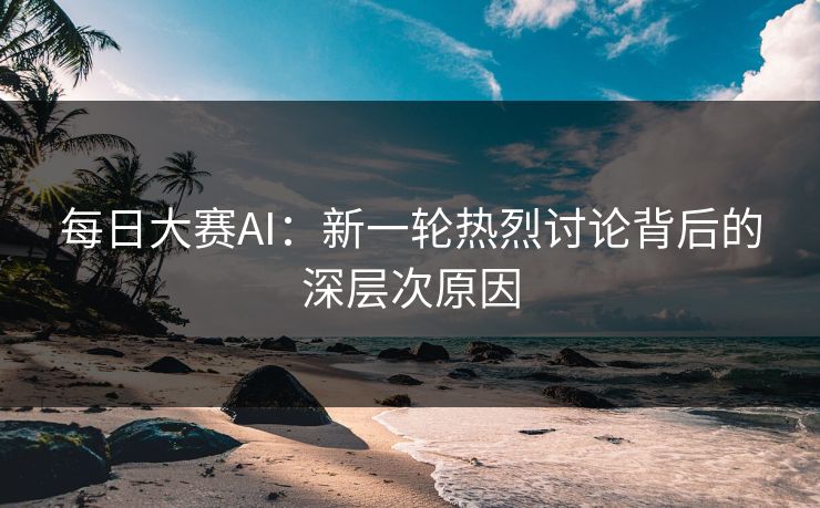 每日大赛AI：新一轮热烈讨论背后的深层次原因