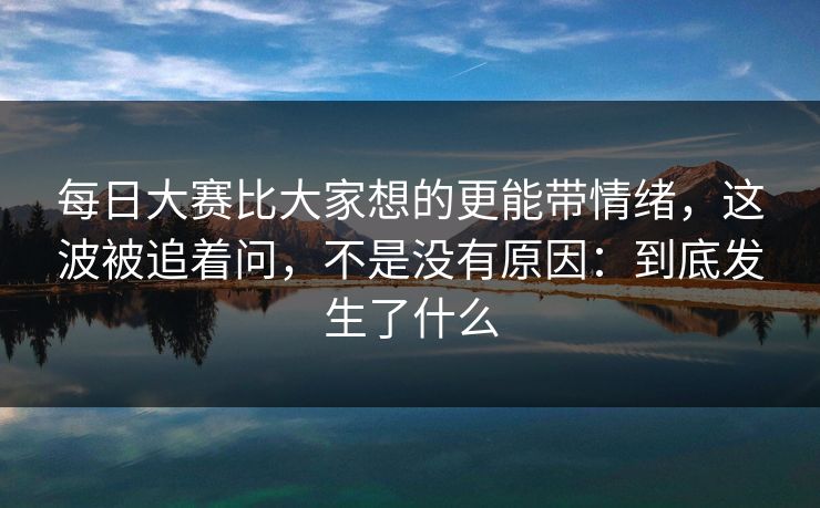 每日大赛比大家想的更能带情绪，这波被追着问，不是没有原因：到底发生了什么