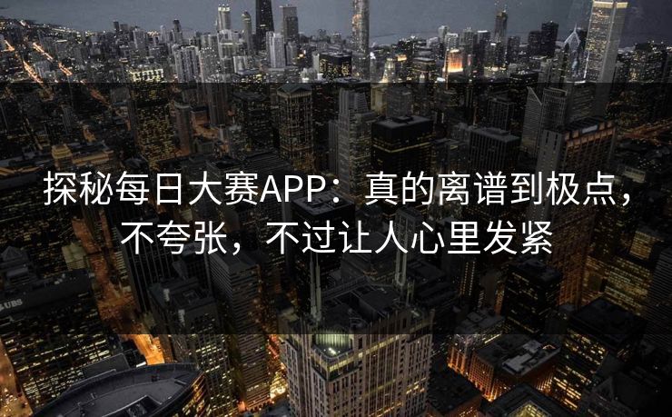 探秘每日大赛APP：真的离谱到极点，不夸张，不过让人心里发紧