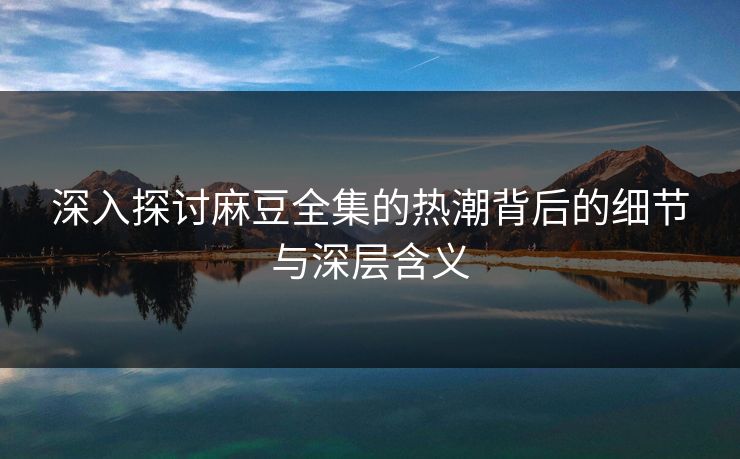 深入探讨麻豆全集的热潮背后的细节与深层含义