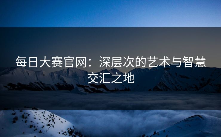 每日大赛官网：深层次的艺术与智慧交汇之地