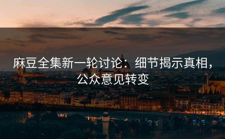 麻豆全集新一轮讨论：细节揭示真相，公众意见转变