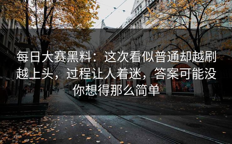 每日大赛黑料：这次看似普通却越刷越上头，过程让人着迷，答案可能没你想得那么简单