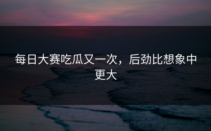 每日大赛吃瓜又一次，后劲比想象中更大