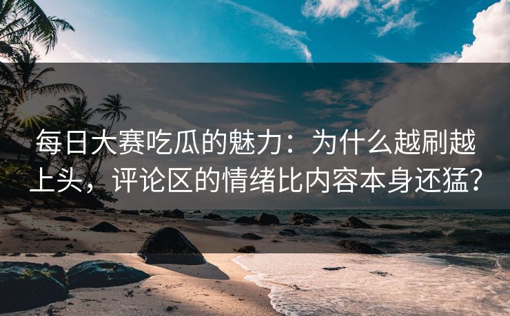 每日大赛吃瓜的魅力：为什么越刷越上头，评论区的情绪比内容本身还猛？