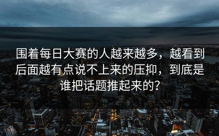 围着每日大赛的人越来越多,越看到后面越有点说不上来的压抑,到底是谁把话题推起来的? 围着每日大赛的人越来越多,越看到后面越有点说不上来的压抑,到底是谁把话题推起来的?