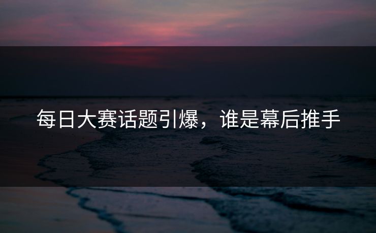 每日大赛话题引爆，谁是幕后推手