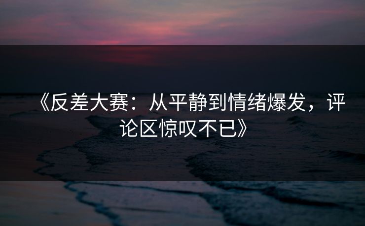 《反差大赛：从平静到情绪爆发，评论区惊叹不已》