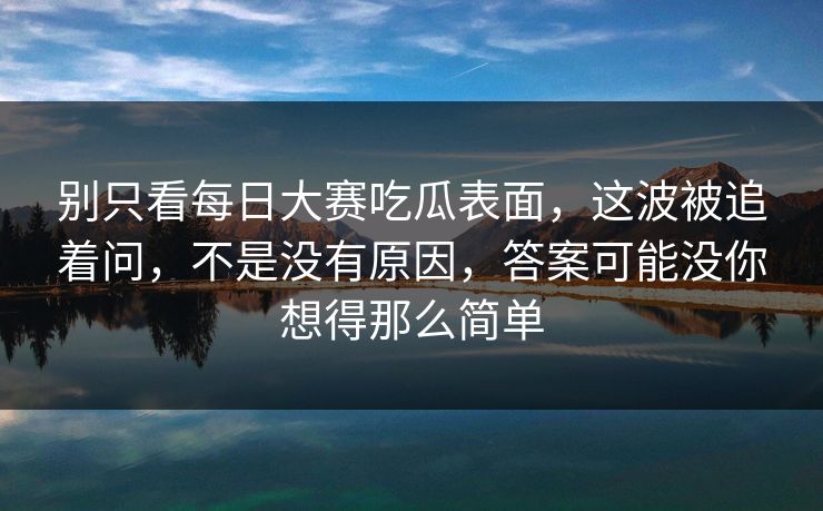 别只看每日大赛吃瓜表面，这波被追着问，不是没有原因，答案可能没你想得那么简单