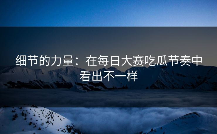 细节的力量:在每日大赛吃瓜节奏中看出不一样