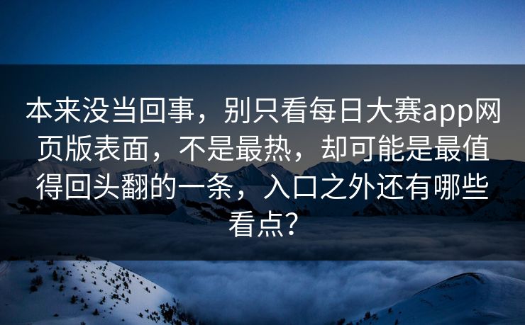 本来没当回事,别只看每日大赛app网页版表面,不是最热,却可能是最值得回头翻的一条,入口之外还有哪些看点?