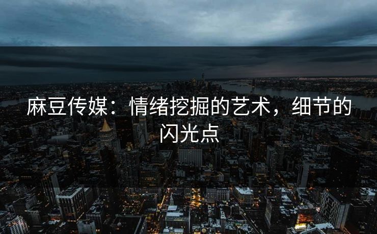麻豆传媒：情绪挖掘的艺术，细节的闪光点