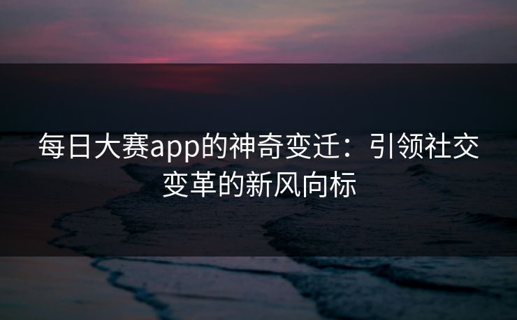 每日大赛app的神奇变迁：引领社交变革的新风向标