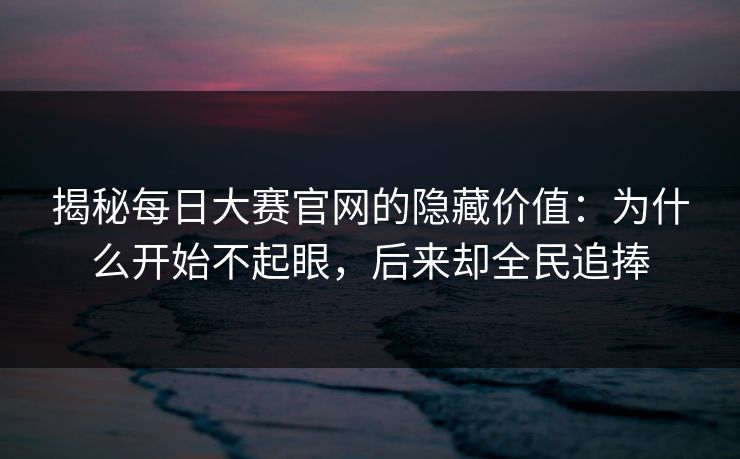 揭秘每日大赛官网的隐藏价值：为什么开始不起眼，后来却全民追捧