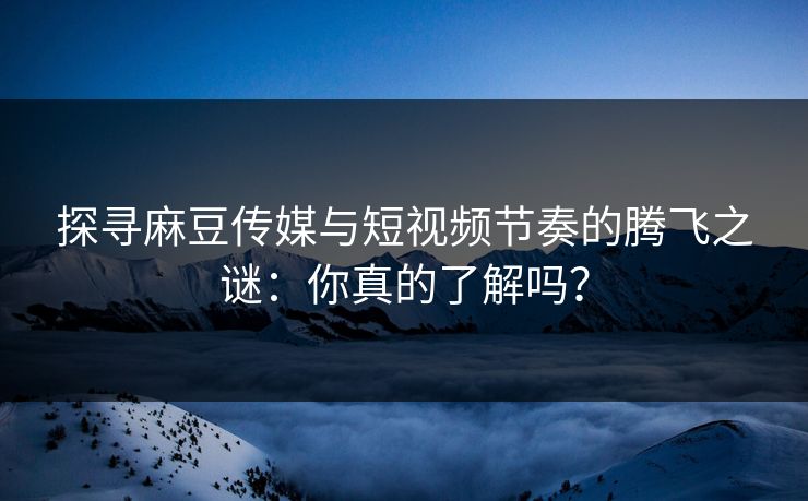 探寻麻豆传媒与短视频节奏的腾飞之谜：你真的了解吗？