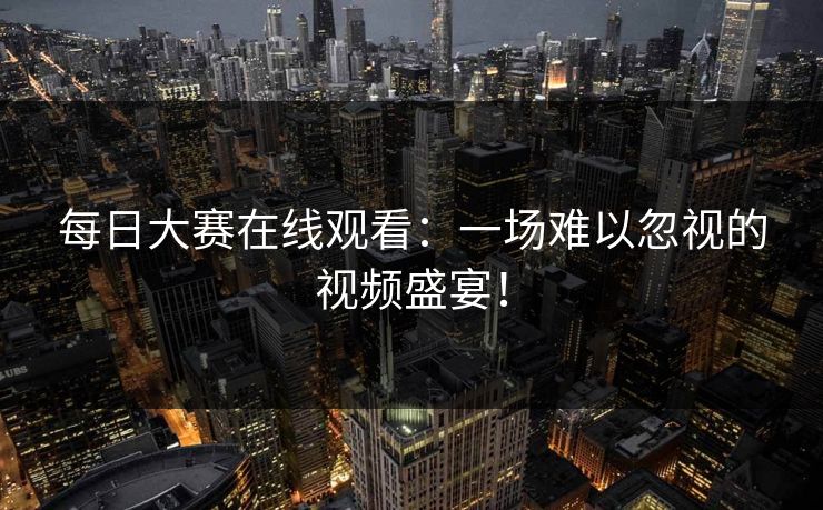 每日大赛在线观看:一场难以忽视的视频盛宴! 每日大赛在线观看:一场难以忽视的视频盛宴!