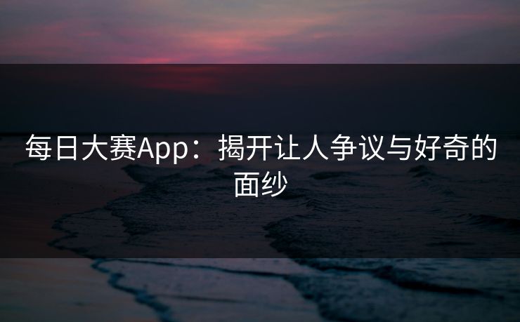 每日大赛App:揭开让人争议与好奇的面纱