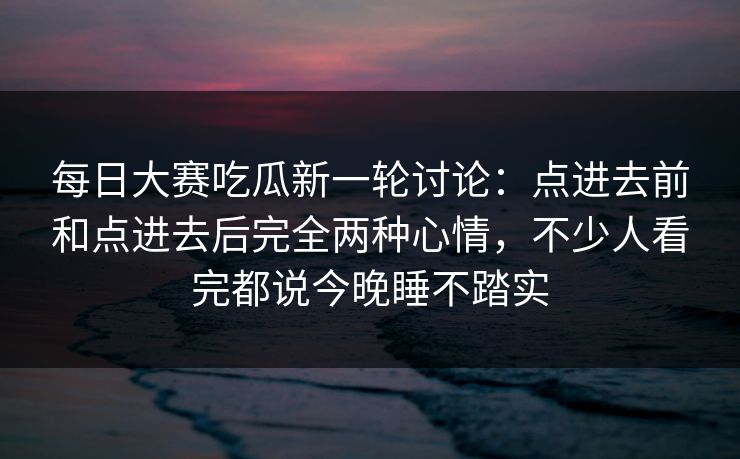 每日大赛吃瓜新一轮讨论：点进去前和点进去后完全两种心情，不少人看完都说今晚睡不踏实