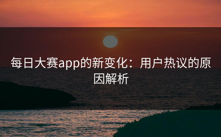 每日大赛app的新变化:用户热议的原因解析