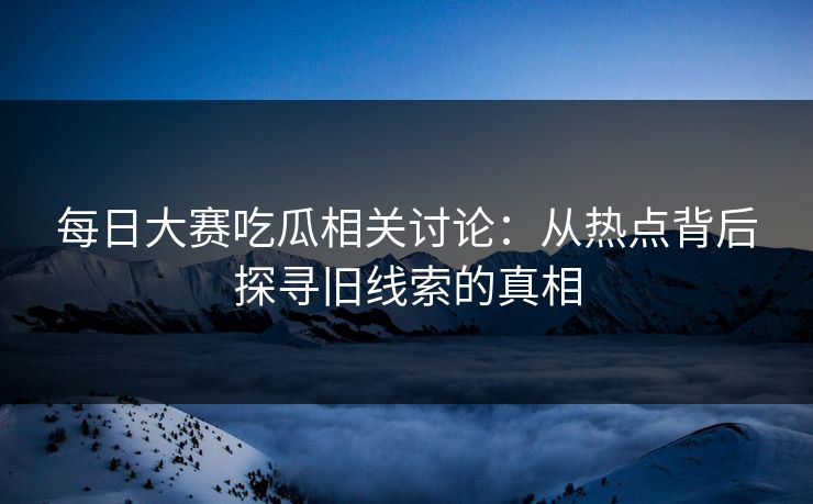 每日大赛吃瓜相关讨论:从热点背后探寻旧线索的真相