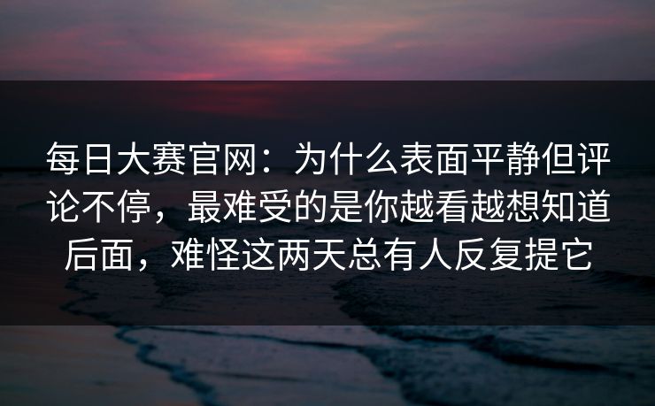 每日大赛官网:为什么表面平静但评论不停,最难受的是你越看越想知道后面,难怪这两天总有人反复提它