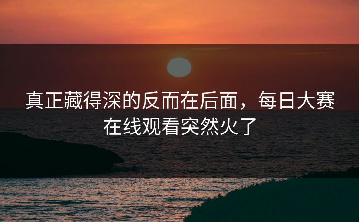 真正藏得深的反而在后面，每日大赛在线观看突然火了