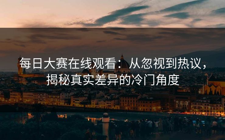 每日大赛在线观看：从忽视到热议，揭秘真实差异的冷门角度