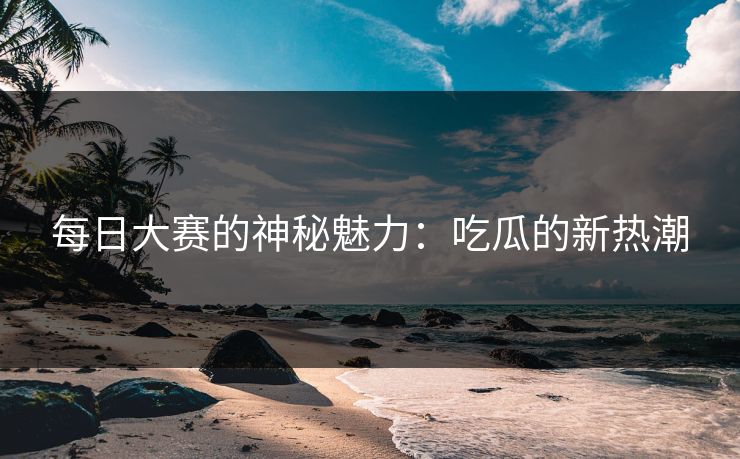 每日大赛的神秘魅力:吃瓜的新热潮 每日大赛的神秘魅力:吃瓜的新热潮