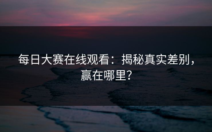 每日大赛在线观看:揭秘真实差别,赢在哪里? 每日大赛在线观看:揭秘真实差别,赢在哪里?