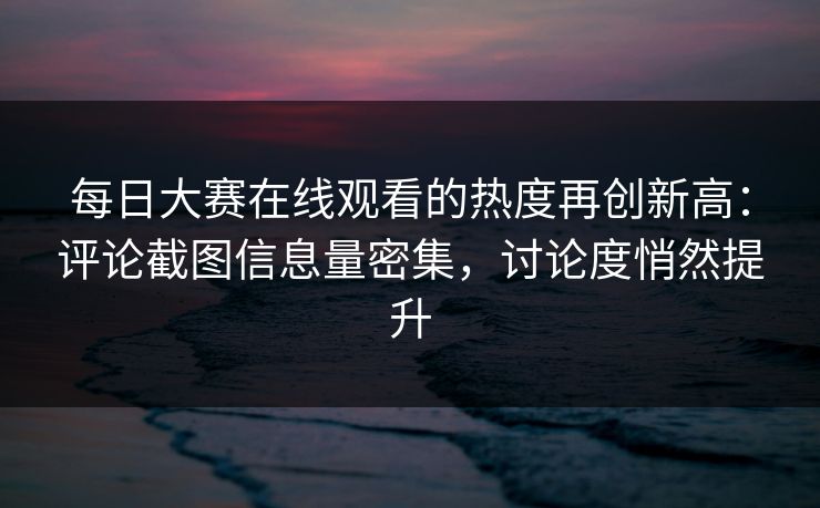 每日大赛在线观看的热度再创新高：评论截图信息量密集，讨论度悄然提升