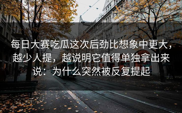 每日大赛吃瓜这次后劲比想象中更大,越少人提,越说明它值得单独拿出来说:为什么突然被反复提起 每日大赛吃瓜这次后劲比想象中更大,越少人提,越说明它值得单独拿出来说:为什么突然被反复提起